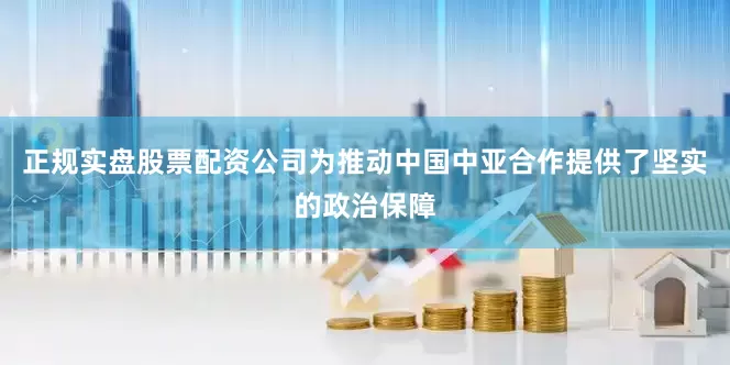 正规实盘股票配资公司为推动中国中亚合作提供了坚实的政治保障