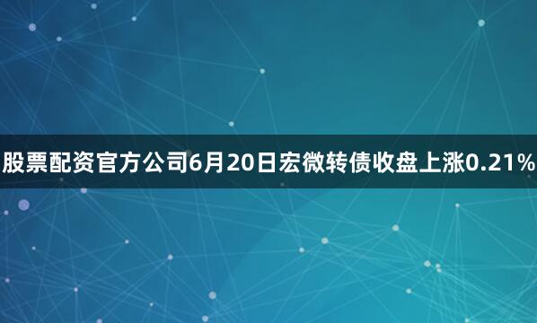 股票配资官方公司6月20日宏微转债收盘上涨0.21%