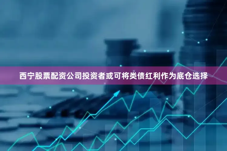 西宁股票配资公司投资者或可将类债红利作为底仓选择