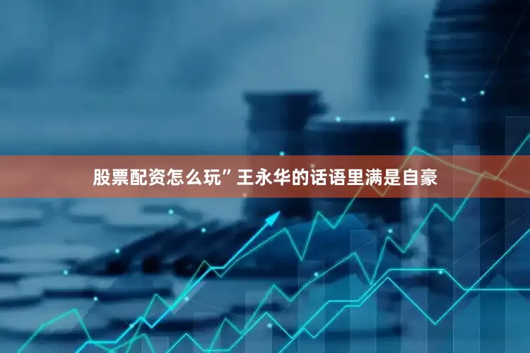 股票配资怎么玩”王永华的话语里满是自豪