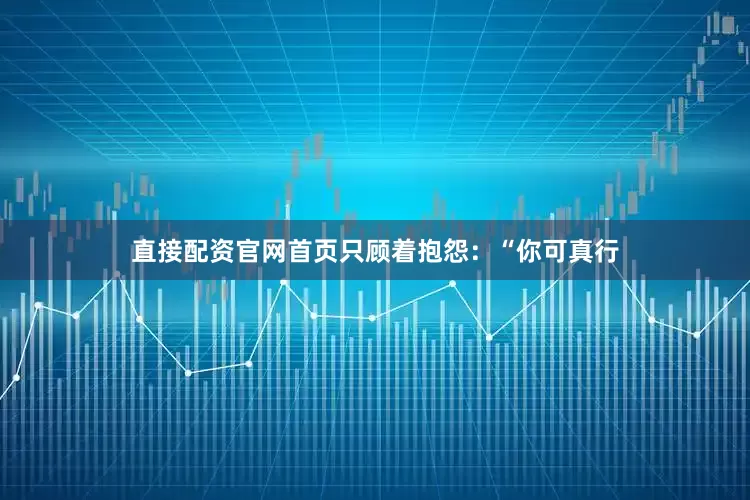 直接配资官网首页只顾着抱怨：“你可真行