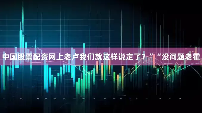 中国股票配资网上老卢我们就这样说定了？”“没问题老霍