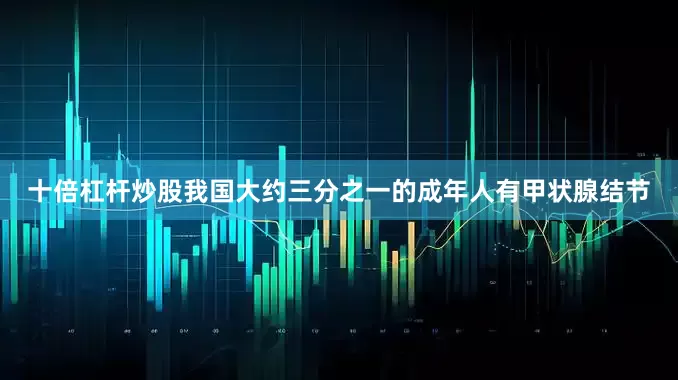 十倍杠杆炒股我国大约三分之一的成年人有甲状腺结节