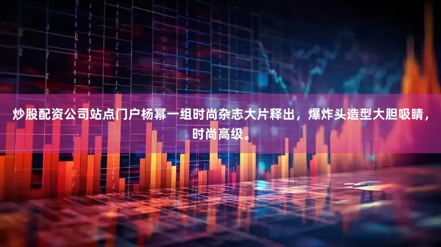 炒股配资公司站点门户杨幂一组时尚杂志大片释出，爆炸头造型大胆吸睛，时尚高级。