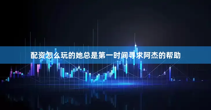 配资怎么玩的她总是第一时间寻求阿杰的帮助