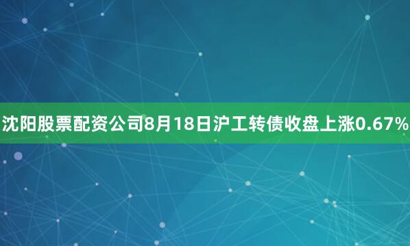 沈阳股票配资公司8月18日沪工转债收盘上涨0.67%
