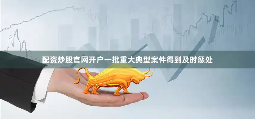 配资炒股官网开户一批重大典型案件得到及时惩处
