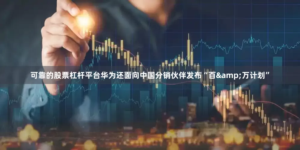 可靠的股票杠杆平台华为还面向中国分销伙伴发布“百&万计划”