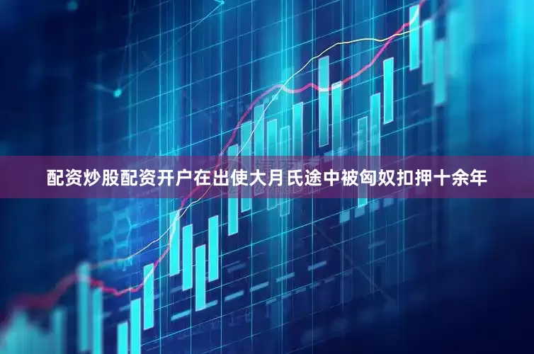 配资炒股配资开户在出使大月氏途中被匈奴扣押十余年
