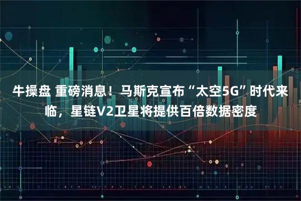牛操盘 重磅消息！马斯克宣布“太空5G”时代来临，星链V2卫星将提供百倍数据密度