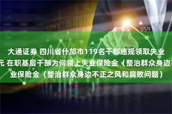 大通证券 四川省什邡市119名干部违规领取失业政策性资金150余万元 在职基层干部为何领上失业保险金（整治群众身边不正之风和腐败问题）