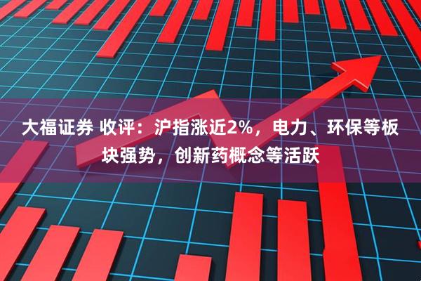 大福证券 收评：沪指涨近2%，电力、环保等板块强势，创新药概念等活跃