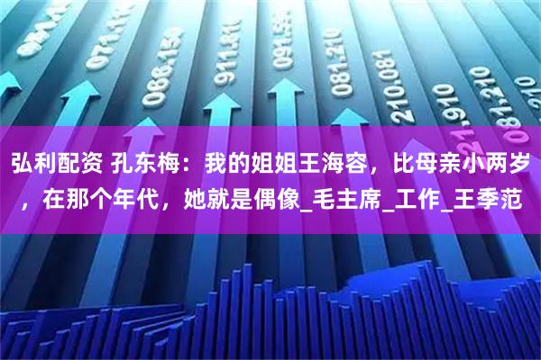弘利配资 孔东梅：我的姐姐王海容，比母亲小两岁，在那个年代，她就是偶像_毛主席_工作_王季范