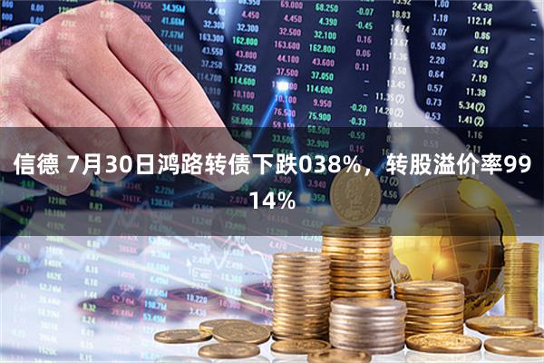 信德 7月30日鸿路转债下跌038%，转股溢价率9914%