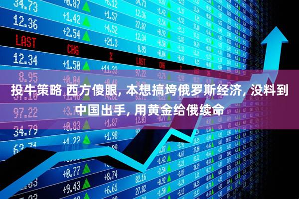 投牛策略 西方傻眼, 本想搞垮俄罗斯经济, 没料到中国出手, 用黄金给俄续命