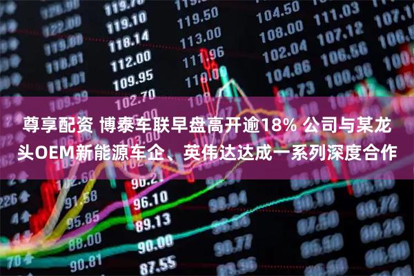 尊享配资 博泰车联早盘高开逾18% 公司与某龙头OEM新能源车企、英伟达达成一系列深度合作
