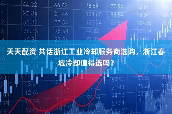 天天配资 共话浙江工业冷却服务商选购，浙江春城冷却值得选吗？