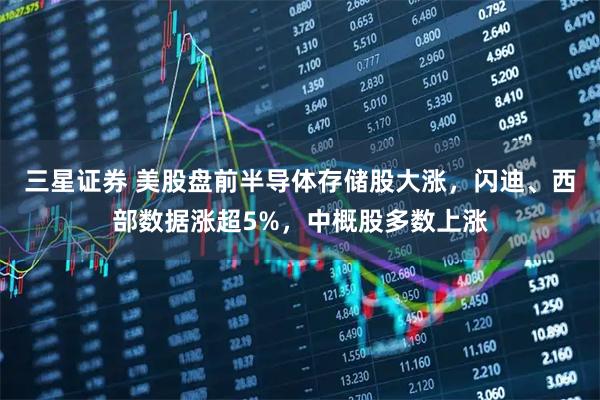 三星证券 美股盘前半导体存储股大涨，闪迪、西部数据涨超5%，中概股多数上涨